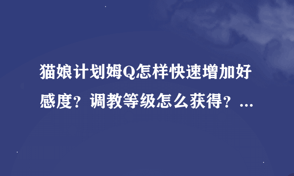 猫娘计划姆Q怎样快速增加好感度？调教等级怎么获得？？和他说什么话可以快速增加好感？怎样教他东西？好感