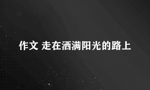 作文 走在洒满阳光的路上