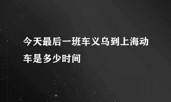 今天最后一班车义乌到上海动车是多少时间