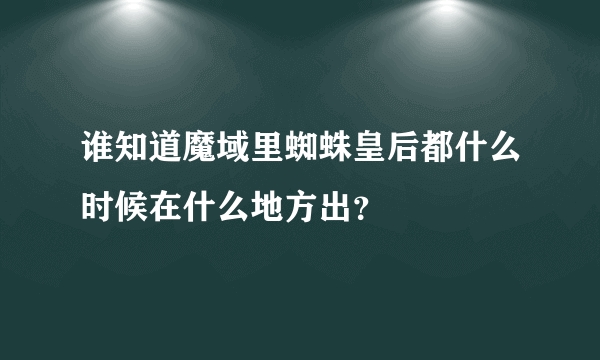 谁知道魔域里蜘蛛皇后都什么时候在什么地方出？