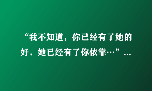 “我不知道，你已经有了她的好，她已经有了你依靠…”这首歌是什么歌？