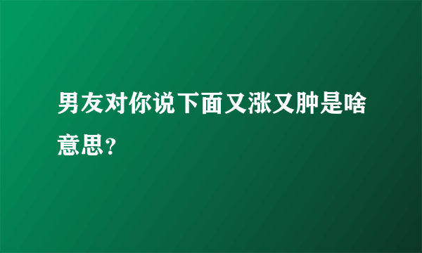 男友对你说下面又涨又肿是啥意思？