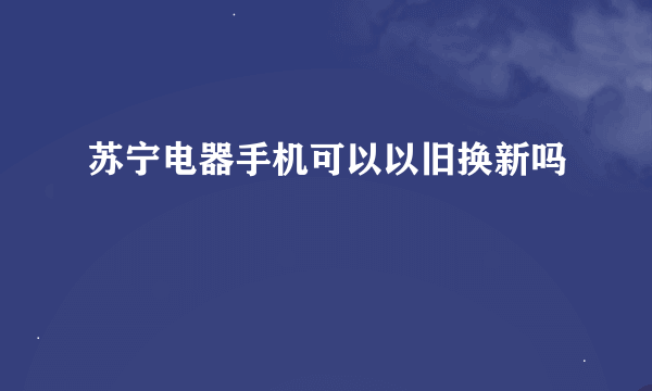 苏宁电器手机可以以旧换新吗