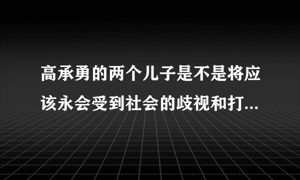 高承勇的两个儿子是不是将应该永会受到社会的歧视和打压，将一辈子抬不起头来，成为人们发泄的对象?