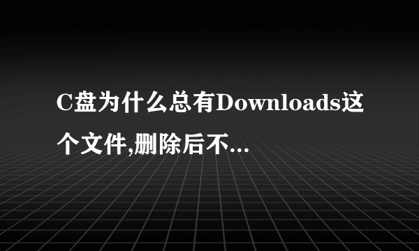 C盘为什么总有Downloads这个文件,删除后不知道什么时候有产生这个文件