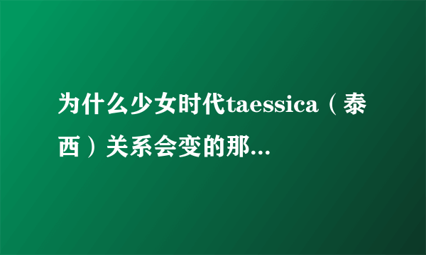 为什么少女时代taessica（泰西）关系会变的那么僵，明明以前那么好的朋友？