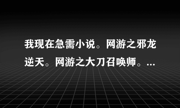 我现在急需小说。网游之邪龙逆天。网游之大刀召唤师。网游之碧落黄泉。网游之极度狂人.