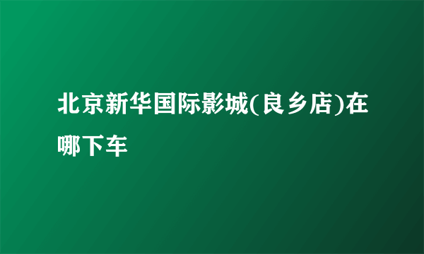 北京新华国际影城(良乡店)在哪下车