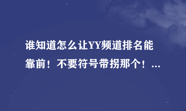 谁知道怎么让YY频道排名能靠前！不要符号带拐那个！明白的说一下吧！谢谢了！