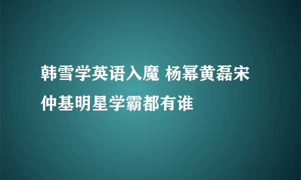 韩雪学英语入魔 杨幂黄磊宋仲基明星学霸都有谁