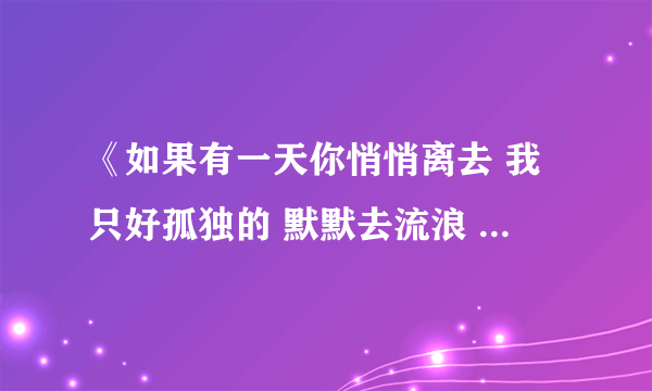 《如果有一天你悄悄离去 我只好孤独的 默默去流浪 》 这是哪首歌中的歌词了