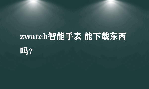 zwatch智能手表 能下载东西吗？