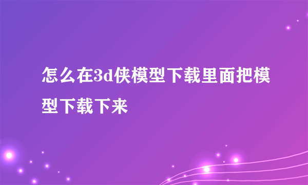 怎么在3d侠模型下载里面把模型下载下来