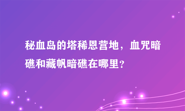 秘血岛的塔稀恩营地，血咒暗礁和藏帆暗礁在哪里？