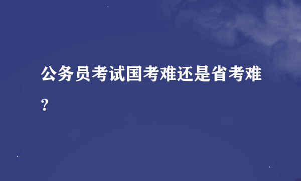 公务员考试国考难还是省考难？