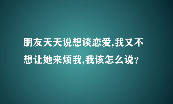 朋友天天说想谈恋爱,我又不想让她来烦我,我该怎么说？