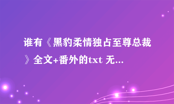 谁有《黑豹柔情独占至尊总裁》全文+番外的txt 无错字 不跳章 发网盘