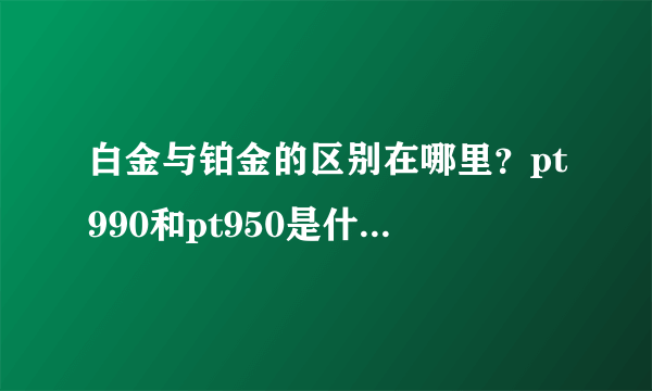 白金与铂金的区别在哪里？pt990和pt950是什么意思？