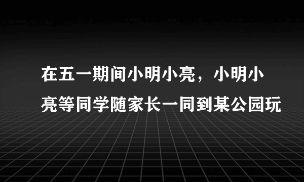 在五一期间小明小亮，小明小亮等同学随家长一同到某公园玩