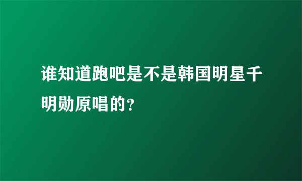 谁知道跑吧是不是韩国明星千明勋原唱的？