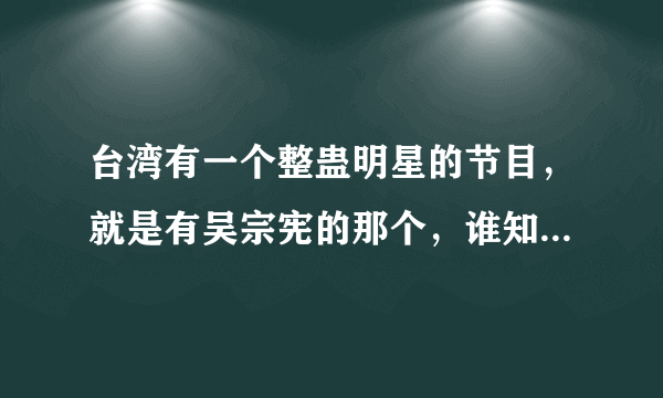 台湾有一个整蛊明星的节目，就是有吴宗宪的那个，谁知道节目叫什么啊？