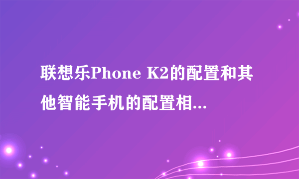 联想乐Phone K2的配置和其他智能手机的配置相比有什么优势？