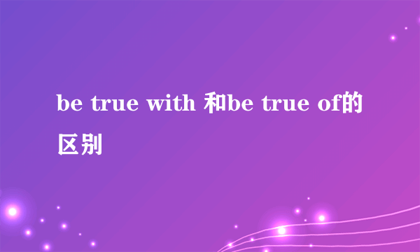 be true with 和be true of的区别