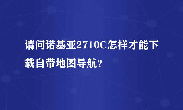 请问诺基亚2710C怎样才能下载自带地图导航？