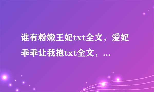 谁有粉嫩王妃txt全文，爱妃乖乖让我抱txt全文，狐欢妃爱：捡个暴君来宠我txt全文？ 万分感谢