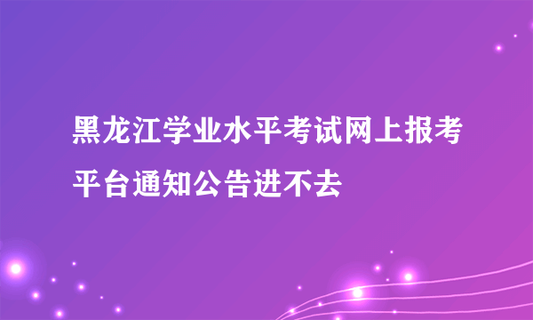 黑龙江学业水平考试网上报考平台通知公告进不去