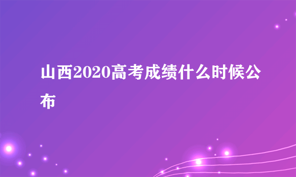 山西2020高考成绩什么时候公布