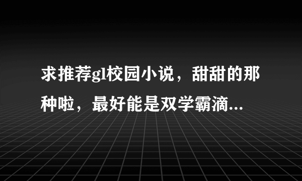 求推荐gl校园小说，甜甜的那种啦，最好能是双学霸滴（话说我要求是不是太多了）多谢！