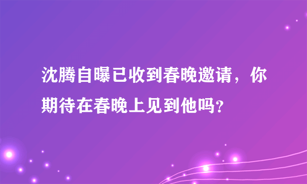 沈腾自曝已收到春晚邀请，你期待在春晚上见到他吗？