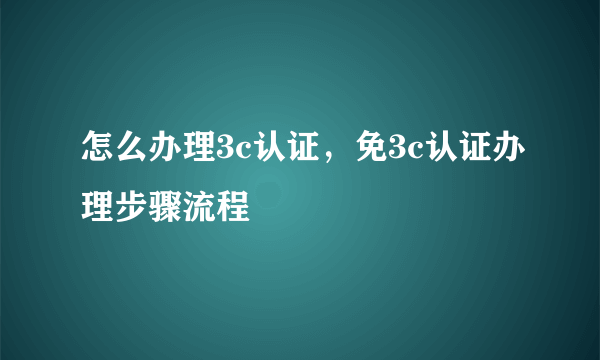 怎么办理3c认证，免3c认证办理步骤流程