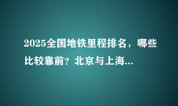 2025全国地铁里程排名，哪些比较靠前？北京与上海是当今世界地铁