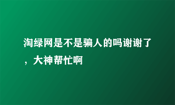 淘绿网是不是骗人的吗谢谢了，大神帮忙啊