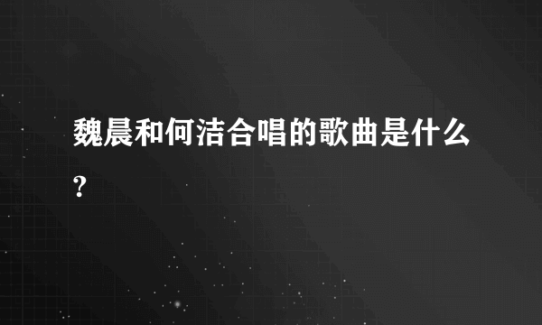 魏晨和何洁合唱的歌曲是什么?