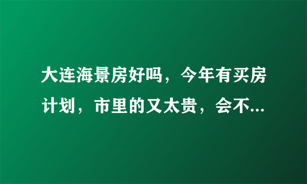 大连海景房好吗，今年有买房计划，市里的又太贵，会不会太潮湿了，请给个建议，谢谢