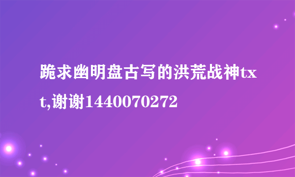 跪求幽明盘古写的洪荒战神txt,谢谢1440070272