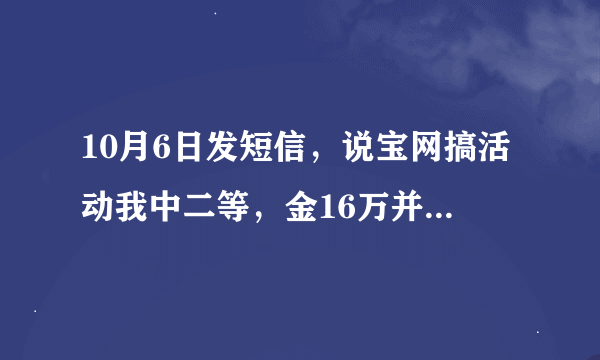 10月6日发短信，说宝网搞活动我中二等，金16万并送苹果手提电脑一台。10月9日手机号15604