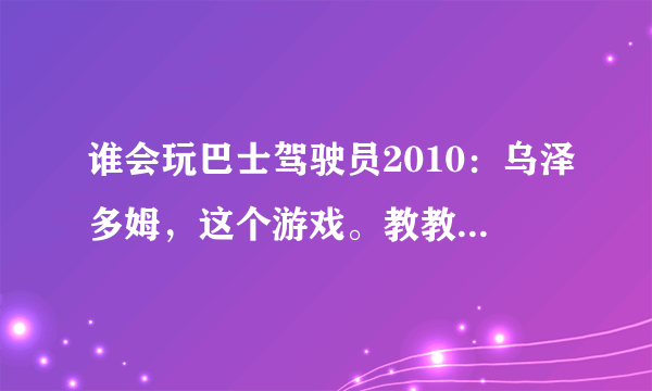 谁会玩巴士驾驶员2010：乌泽多姆，这个游戏。教教我怎么玩，谢谢，加QQ1012043091