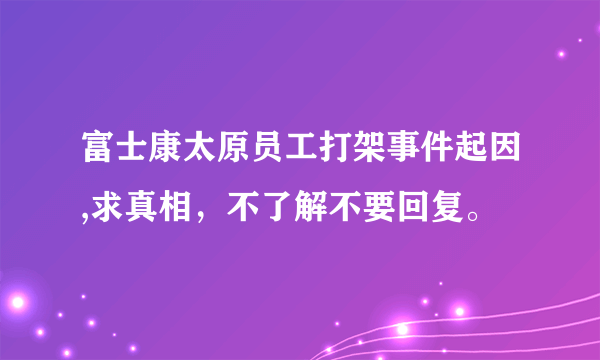 富士康太原员工打架事件起因,求真相，不了解不要回复。