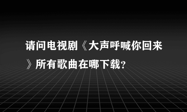 请问电视剧《大声呼喊你回来》所有歌曲在哪下载？