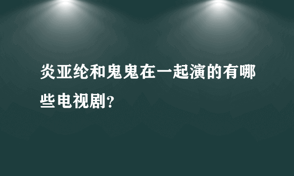 炎亚纶和鬼鬼在一起演的有哪些电视剧？