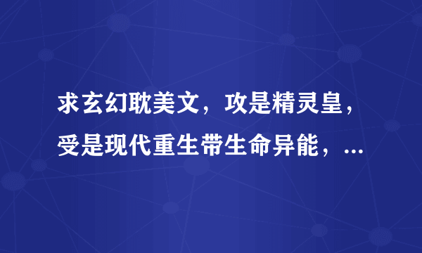 求玄幻耽美文，攻是精灵皇，受是现代重生带生命异能，异能是：生的强强文