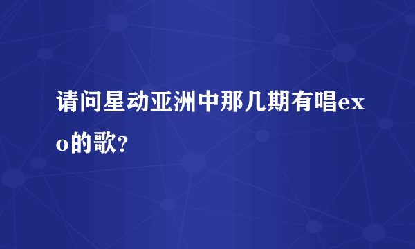 请问星动亚洲中那几期有唱exo的歌？