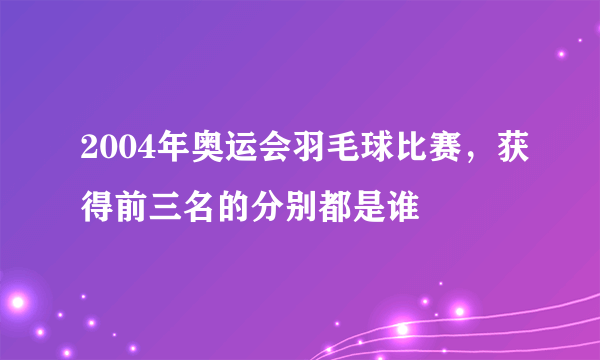 2004年奥运会羽毛球比赛，获得前三名的分别都是谁