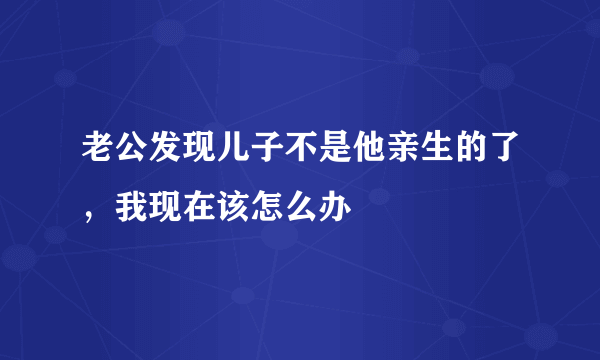 老公发现儿子不是他亲生的了，我现在该怎么办