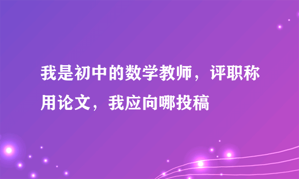 我是初中的数学教师，评职称用论文，我应向哪投稿