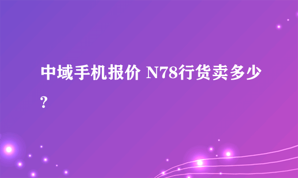 中域手机报价 N78行货卖多少?